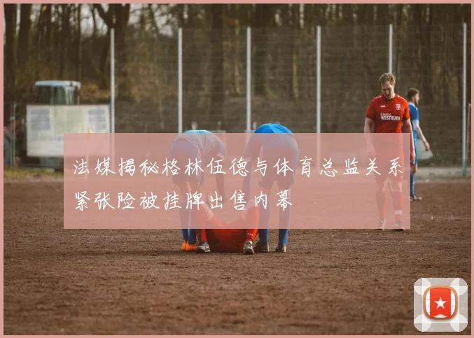 法媒揭秘格林伍德与体育总监关系紧张险被挂牌出售内幕