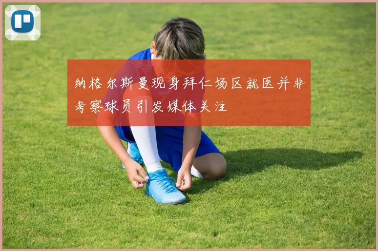 纳格尔斯曼现身拜仁场区就医并非考察球员引发媒体关注