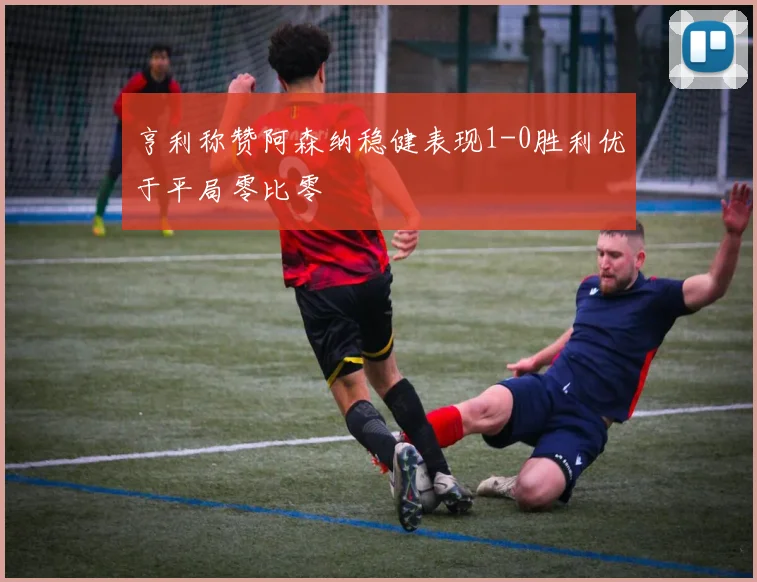 亨利称赞阿森纳稳健表现1-0胜利优于平局零比零