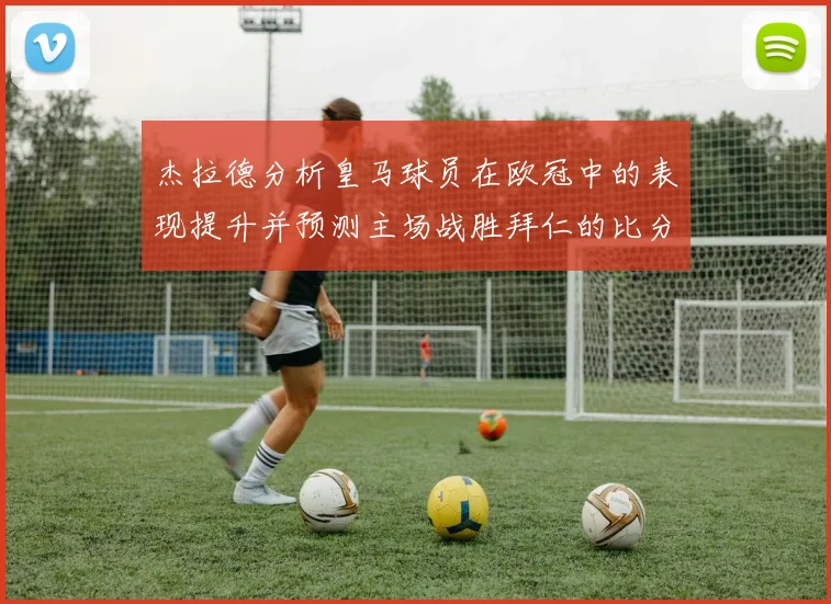 杰拉德分析皇马球员在欧冠中的表现提升并预测主场战胜拜仁的比分