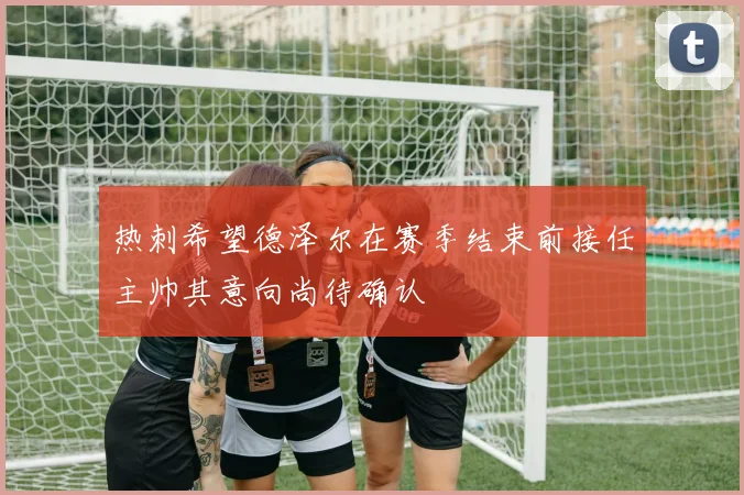 热刺希望德泽尔在赛季结束前接任主帅其意向尚待确认