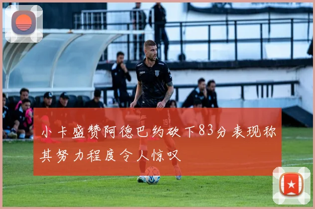 小卡盛赞阿德巴约砍下83分表现称其努力程度令人惊叹