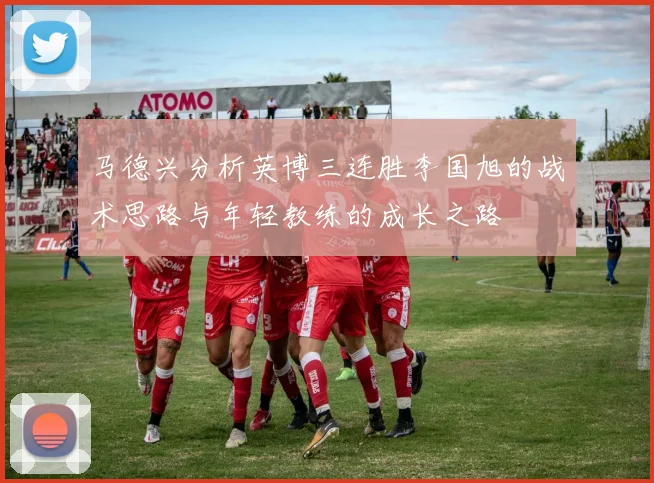 马德兴分析英博三连胜李国旭的战术思路与年轻教练的成长之路