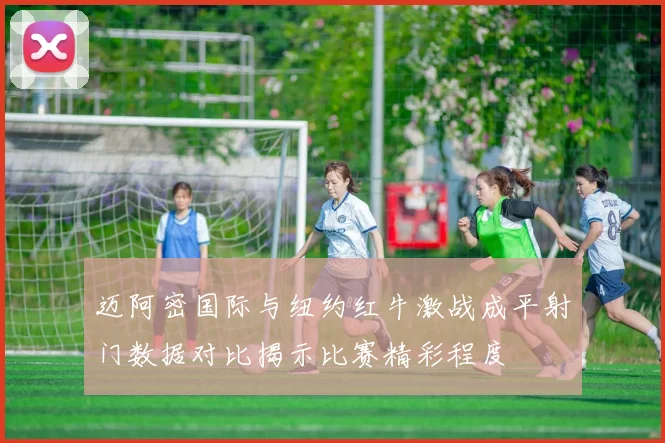 迈阿密国际与纽约红牛激战成平射门数据对比揭示比赛精彩程度