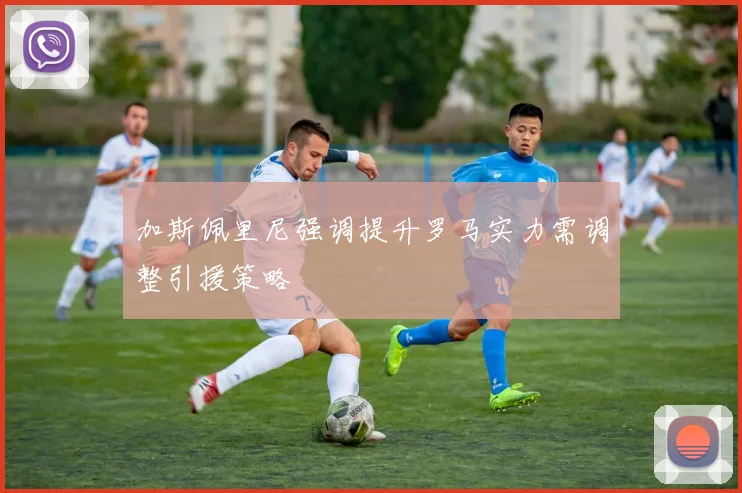 加斯佩里尼强调提升罗马实力需调整引援策略