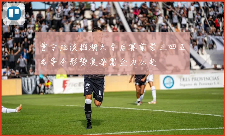 曾令旭谈掘湖火季后赛前景三四五名争夺形势复杂需全力以赴