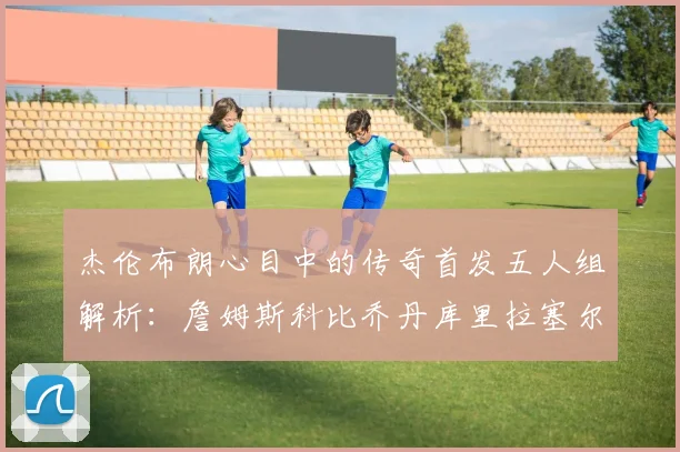 杰伦布朗心目中的传奇首发五人组解析：詹姆斯科比乔丹库里拉塞尔