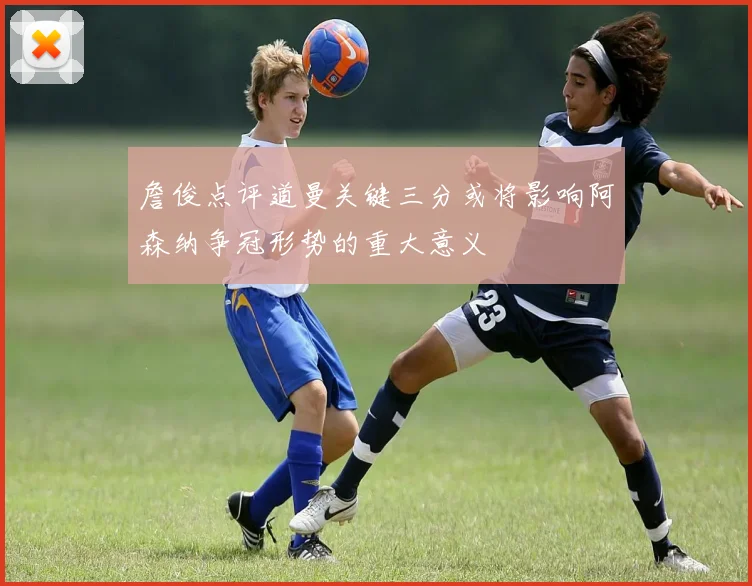 詹俊点评道曼关键三分或将影响阿森纳争冠形势的重大意义