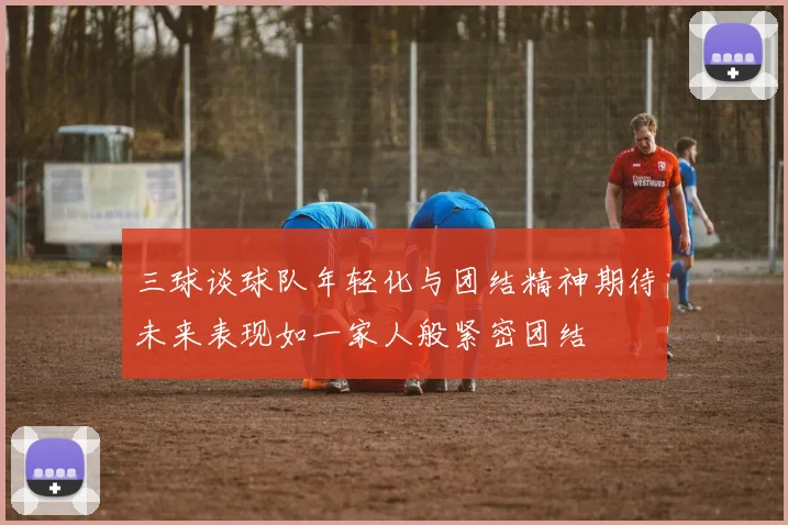 三球谈球队年轻化与团结精神期待未来表现如一家人般紧密团结