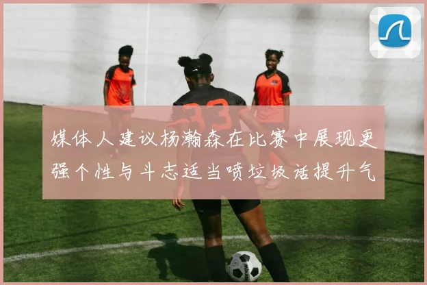 媒体人建议杨瀚森在比赛中展现更强个性与斗志适当喷垃圾话提升气场