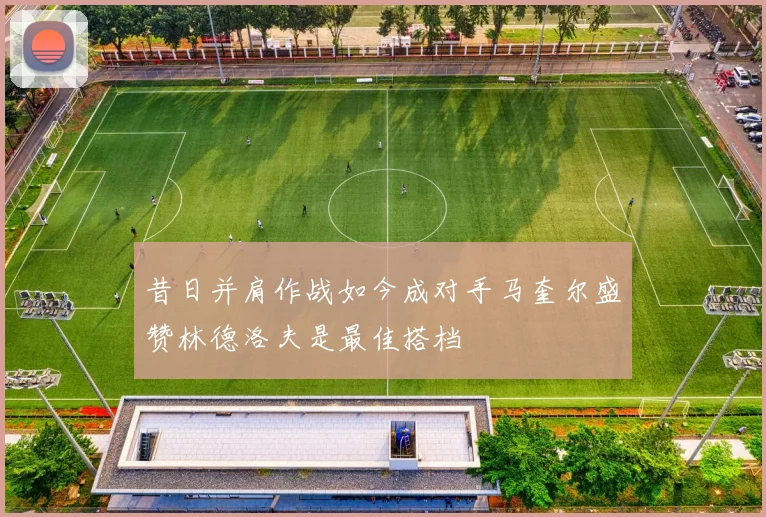 昔日并肩作战如今成对手马奎尔盛赞林德洛夫是最佳搭档