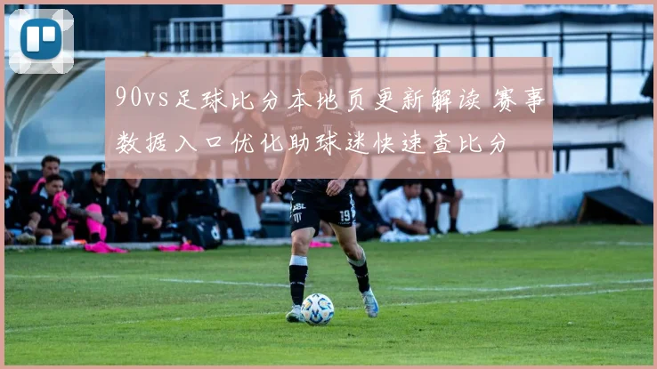90vs足球比分本地页更新解读 赛事数据入口优化助球迷快速查比分