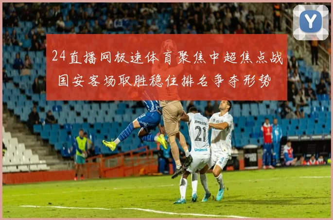 24直播网极速体育聚焦中超焦点战 国安客场取胜稳住排名争夺形势